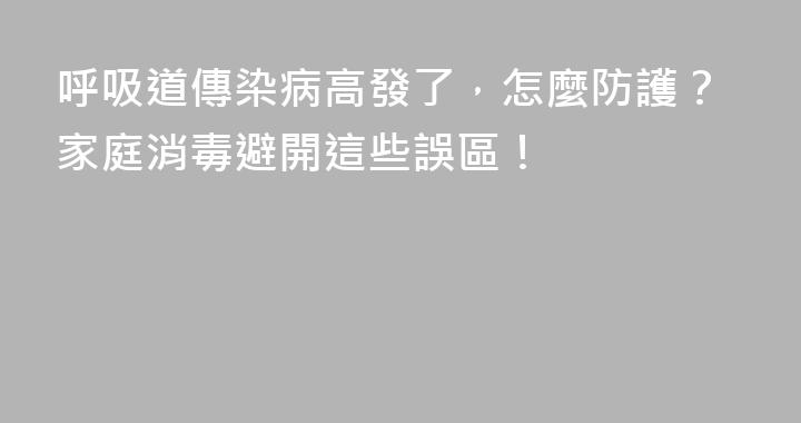 呼吸道傳染病高發了，怎麼防護？家庭消毒避開這些誤區！