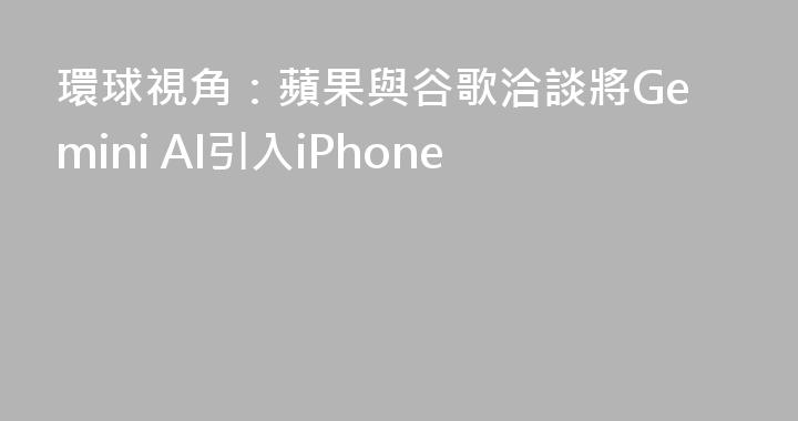 環球視角：蘋果與谷歌洽談將Gemini AI引入iPhone
