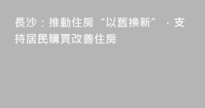 長沙：推動住房“以舊換新”，支持居民購買改善住房