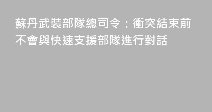 蘇丹武裝部隊總司令：衝突結束前不會與快速支援部隊進行對話
