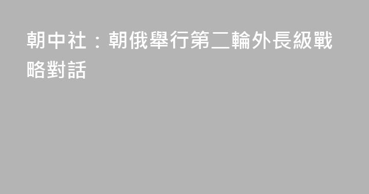 朝中社：朝俄舉行第二輪外長級戰略對話