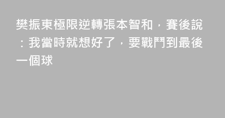 樊振東極限逆轉張本智和，賽後說：我當時就想好了，要戰鬥到最後一個球