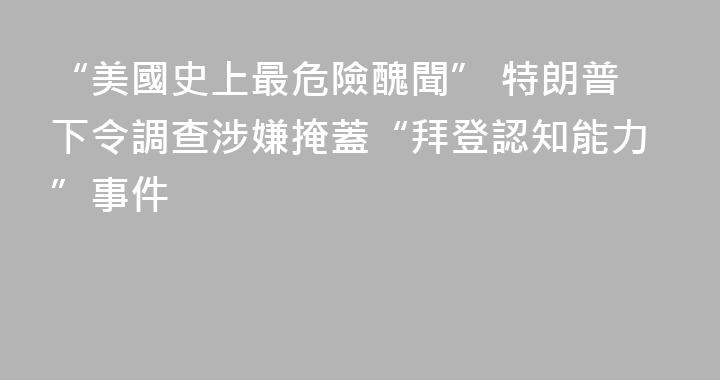 “美國史上最危險醜聞” 特朗普下令調查涉嫌掩蓋“拜登認知能力”事件