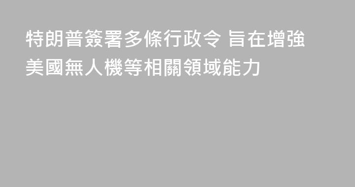 特朗普簽署多條行政令 旨在增強美國無人機等相關領域能力