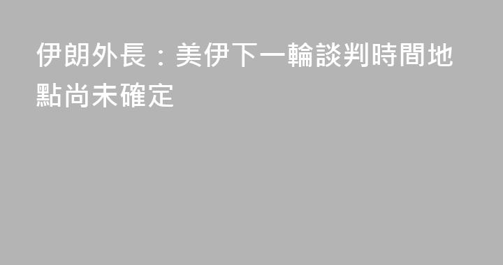 伊朗外長：美伊下一輪談判時間地點尚未確定
