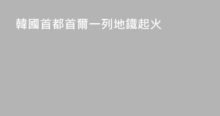 韓國首都首爾一列地鐵起火