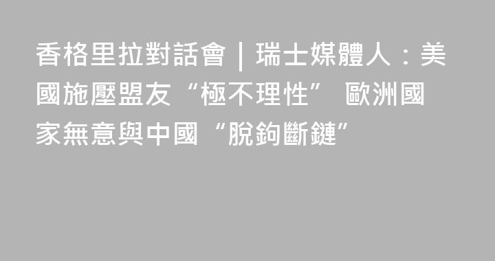 香格里拉對話會｜瑞士媒體人：美國施壓盟友“極不理性” 歐洲國家無意與中國“脫鉤斷鏈”