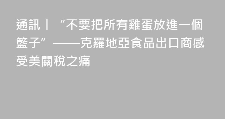 通訊丨“不要把所有雞蛋放進一個籃子”——克羅地亞食品出口商感受美關稅之痛