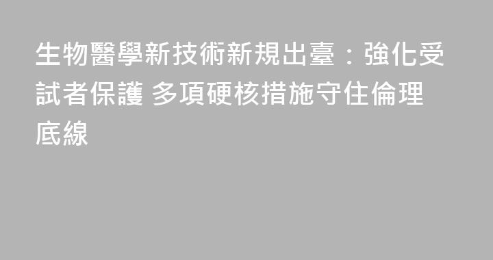 生物醫學新技術新規出臺：強化受試者保護 多項硬核措施守住倫理底線