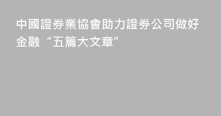 中國證券業協會助力證券公司做好金融“五篇大文章”