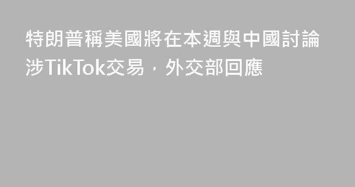 特朗普稱美國將在本週與中國討論涉TikTok交易，外交部回應