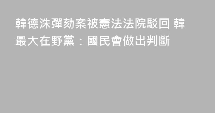 韓德洙彈劾案被憲法法院駁回 韓最大在野黨：國民會做出判斷