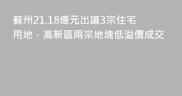 蘇州21.18億元出讓3宗住宅用地，高新區兩宗地塊低溢價成交