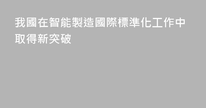 我國在智能製造國際標準化工作中取得新突破