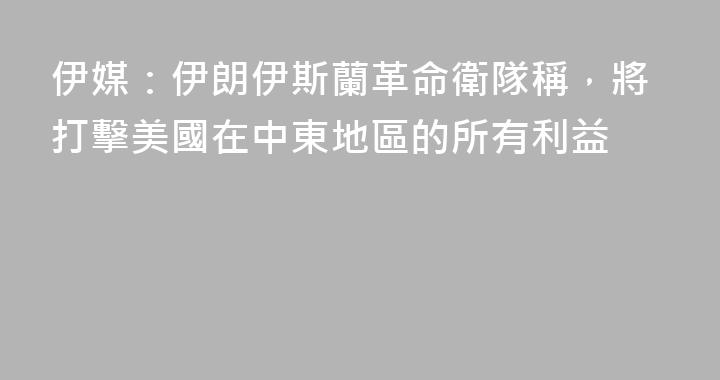 伊媒：伊朗伊斯蘭革命衛隊稱，將打擊美國在中東地區的所有利益