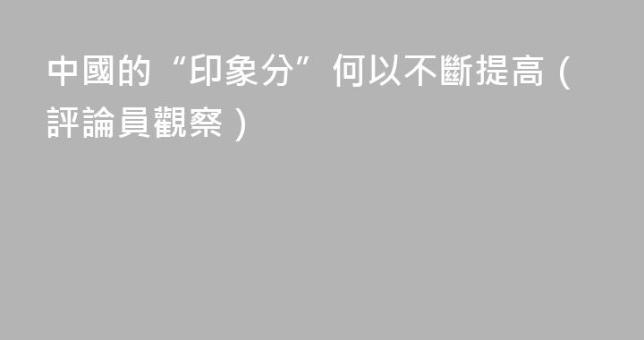 中國的“印象分”何以不斷提高（評論員觀察）