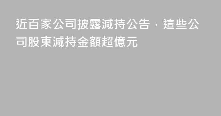 近百家公司披露減持公告，這些公司股東減持金額超億元