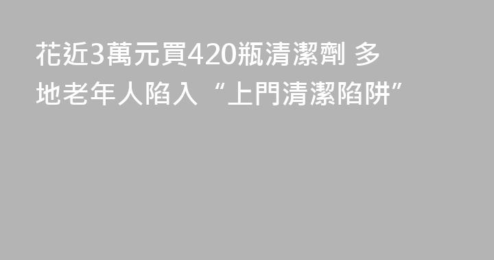 花近3萬元買420瓶清潔劑 多地老年人陷入“上門清潔陷阱”