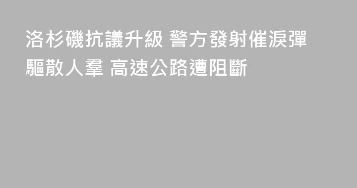 洛杉磯抗議升級 警方發射催淚彈驅散人羣 高速公路遭阻斷