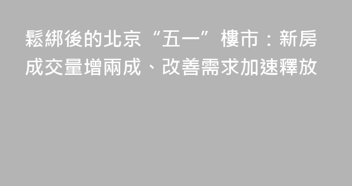 鬆綁後的北京“五一”樓市：新房成交量增兩成、改善需求加速釋放
