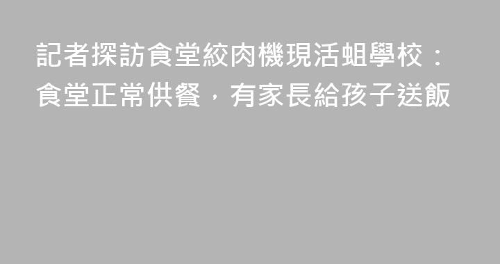 記者探訪食堂絞肉機現活蛆學校：食堂正常供餐，有家長給孩子送飯