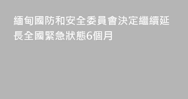 緬甸國防和安全委員會決定繼續延長全國緊急狀態6個月