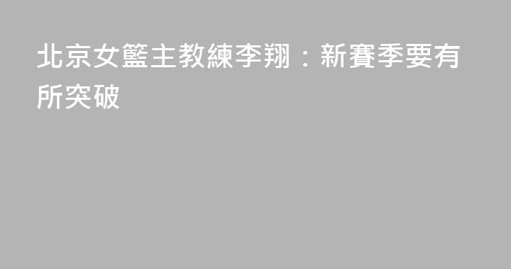 北京女籃主教練李翔：新賽季要有所突破