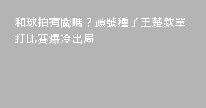 和球拍有關嗎？頭號種子王楚欽單打比賽爆冷出局