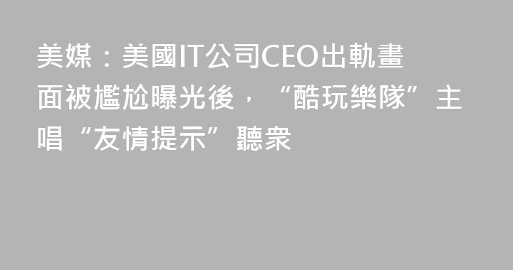 美媒：美國IT公司CEO出軌畫面被尷尬曝光後，“酷玩樂隊”主唱“友情提示”聽衆