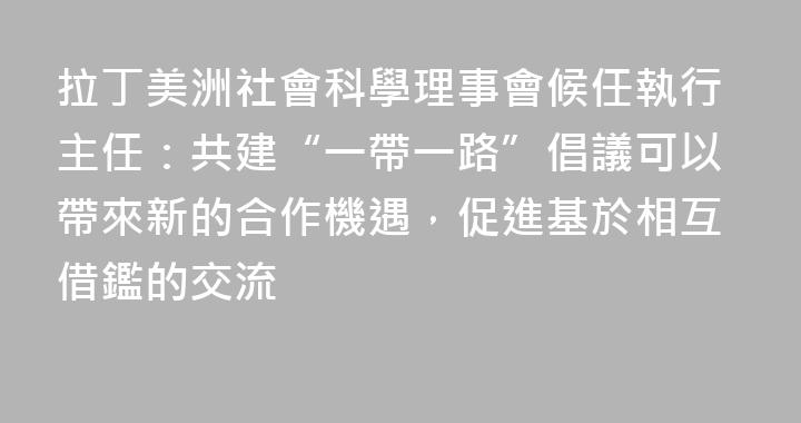 拉丁美洲社會科學理事會候任執行主任：共建“一帶一路”倡議可以帶來新的合作機遇，促進基於相互借鑑的交流