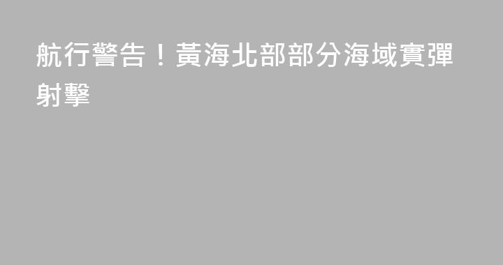 航行警告！黃海北部部分海域實彈射擊