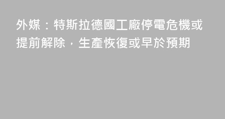 外媒：特斯拉德國工廠停電危機或提前解除，生產恢復或早於預期