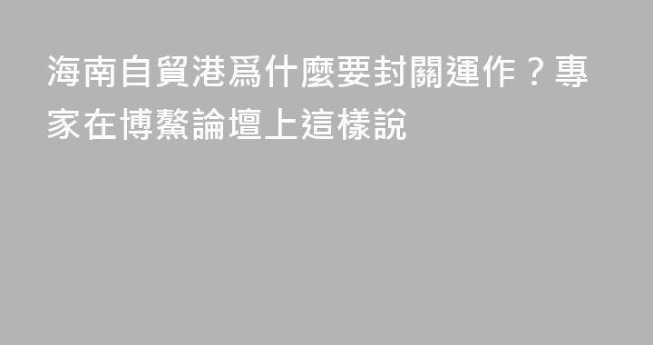 海南自貿港爲什麼要封關運作？專家在博鰲論壇上這樣說