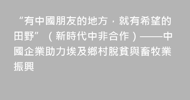 “有中國朋友的地方，就有希望的田野”（新時代中非合作）——中國企業助力埃及鄉村脫貧與畜牧業振興