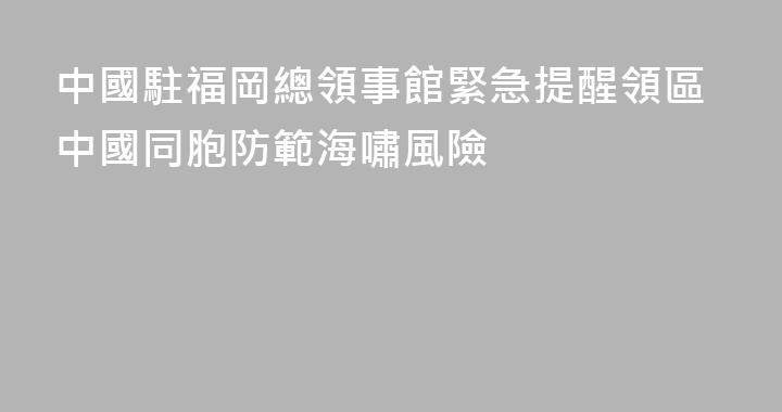 中國駐福岡總領事館緊急提醒領區中國同胞防範海嘯風險
