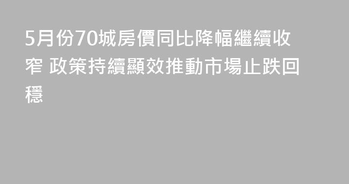 5月份70城房價同比降幅繼續收窄 政策持續顯效推動市場止跌回穩