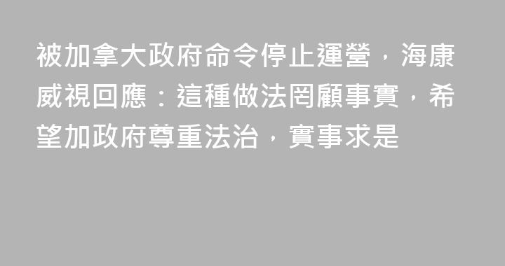 被加拿大政府命令停止運營，海康威視回應：這種做法罔顧事實，希望加政府尊重法治，實事求是