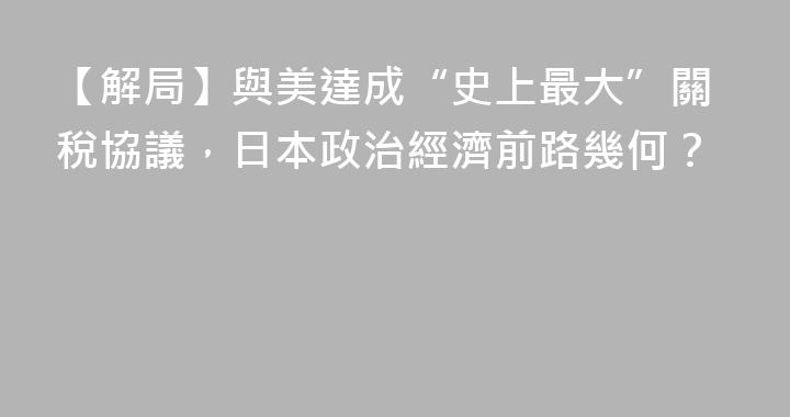 【解局】與美達成“史上最大”關稅協議，日本政治經濟前路幾何？