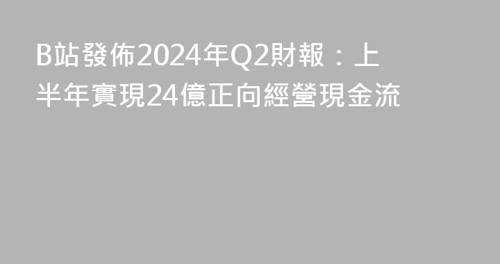 B站發佈2024年Q2財報：上半年實現24億正向經營現金流