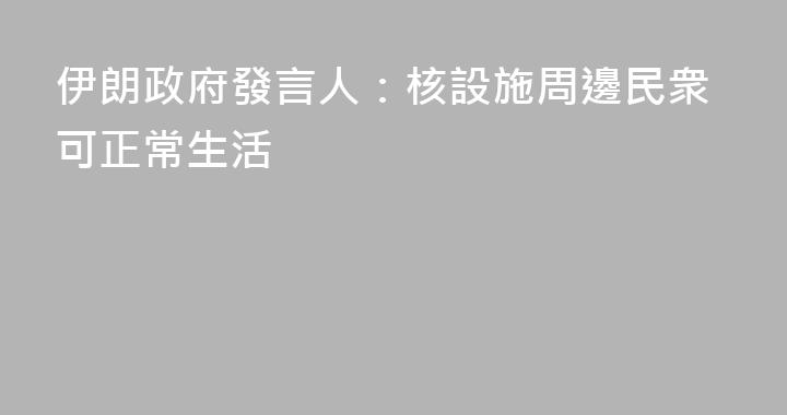 伊朗政府發言人：核設施周邊民衆可正常生活