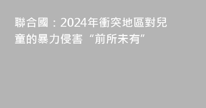 聯合國：2024年衝突地區對兒童的暴力侵害“前所未有”