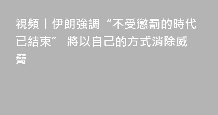 視頻丨伊朗強調“不受懲罰的時代已結束” 將以自己的方式消除威脅