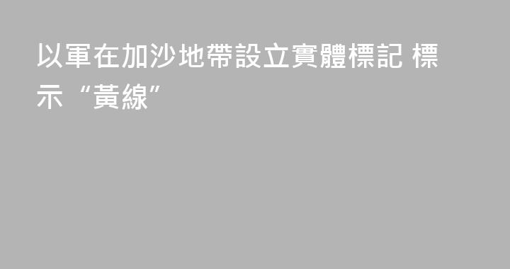 以軍在加沙地帶設立實體標記 標示“黃線”