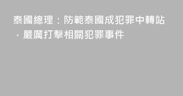 泰國總理：防範泰國成犯罪中轉站，嚴厲打擊相關犯罪事件