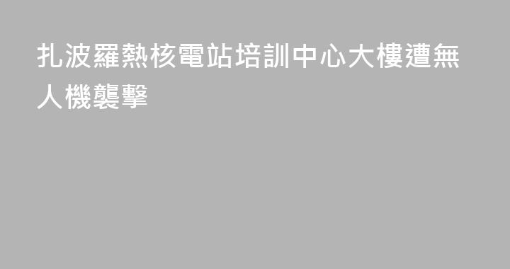 扎波羅熱核電站培訓中心大樓遭無人機襲擊