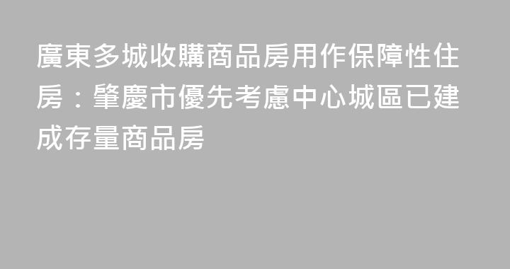 廣東多城收購商品房用作保障性住房：肇慶市優先考慮中心城區已建成存量商品房