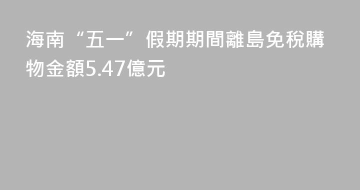 海南“五一”假期期間離島免稅購物金額5.47億元