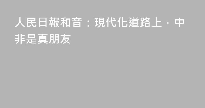 人民日報和音：現代化道路上，中非是真朋友