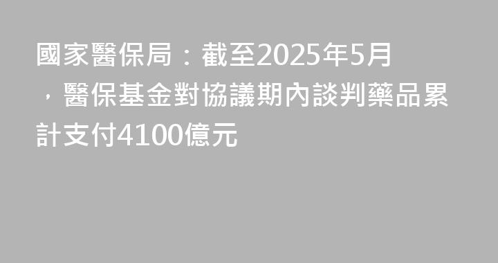 國家醫保局：截至2025年5月，醫保基金對協議期內談判藥品累計支付4100億元