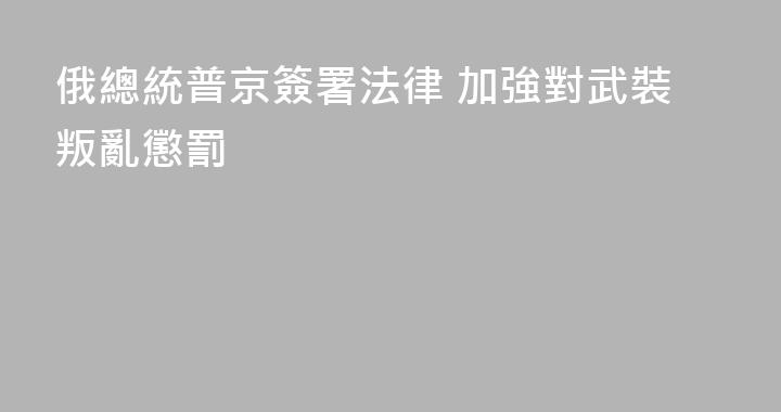 俄總統普京簽署法律 加強對武裝叛亂懲罰